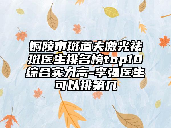 铜陵市斑道夫激光祛斑医生排名榜top10综合实力高-李强医生可以排第几