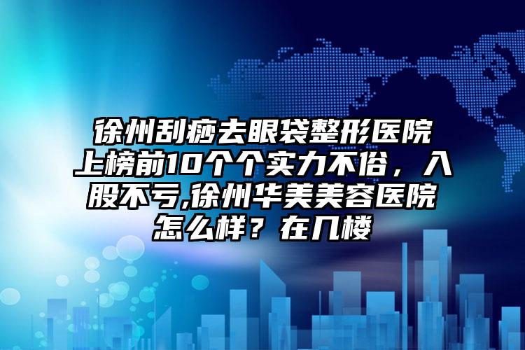 徐州刮痧去眼袋整形医院上榜前10个个实力不俗，入股不亏,徐州华美美容医院怎么样？在几楼