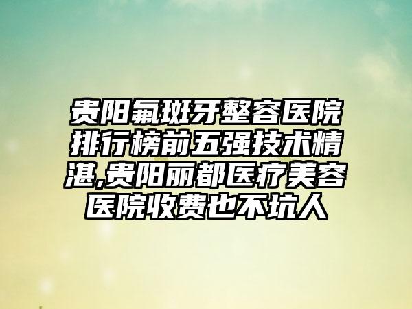 贵阳氟斑牙整容医院排行榜前五强技术不错,贵阳丽都医疗美容医院收费也不坑人