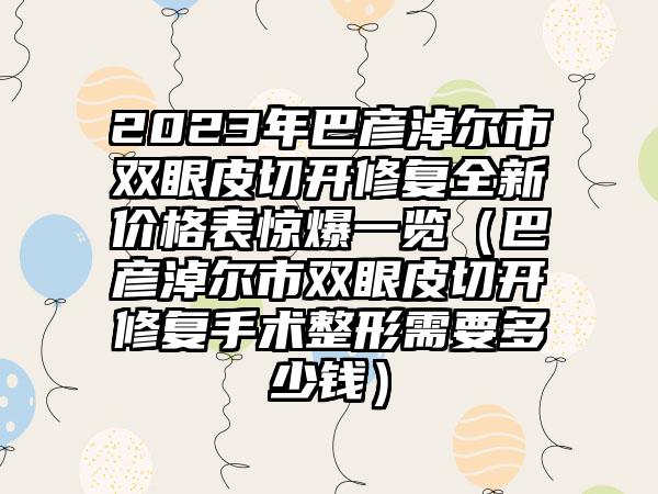 2023年巴彦淖尔市双眼皮切开修复全新价格表惊爆一览（巴彦淖尔市双眼皮切开修复手术整形需要多少钱）