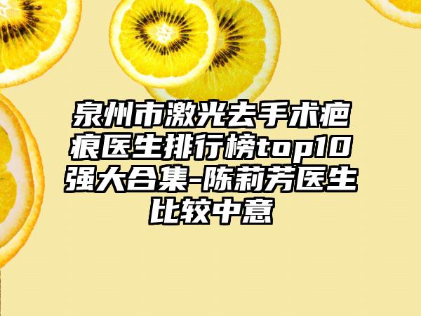 泉州市激光去手术疤痕医生排行榜top10强大合集-陈莉芳医生比较中意