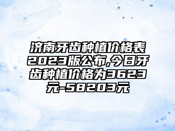 济南牙齿种植价格表2023版公布,今日牙齿种植价格为3623元-58203元