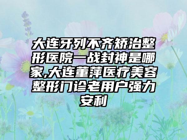 大连牙列不齐矫治整形医院一战封神是哪家,大连董萍医疗美容整形门诊老用户强力安利