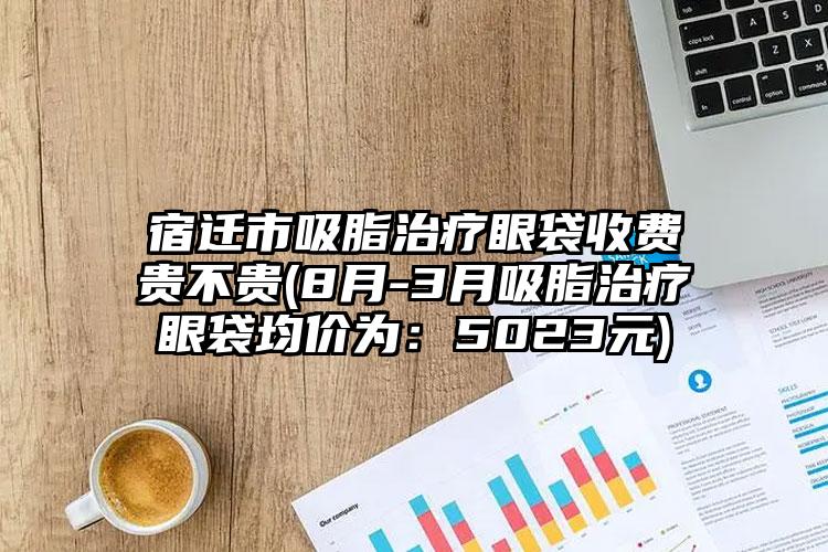 宿迁市吸脂治疗眼袋收费贵不贵(8月-3月吸脂治疗眼袋均价为：5023元)