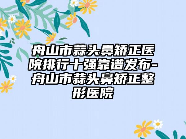 舟山市蒜头鼻矫正医院排行十强靠谱发布-舟山市蒜头鼻矫正整形医院