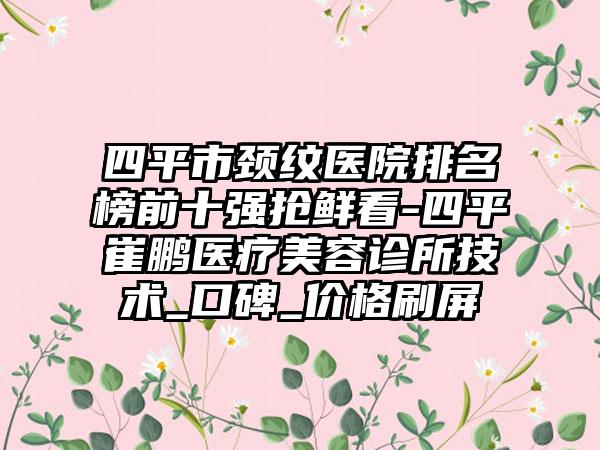 四平市颈纹医院排名榜前十强抢鲜看-四平崔鹏医疗美容诊所技术_口碑_价格刷屏