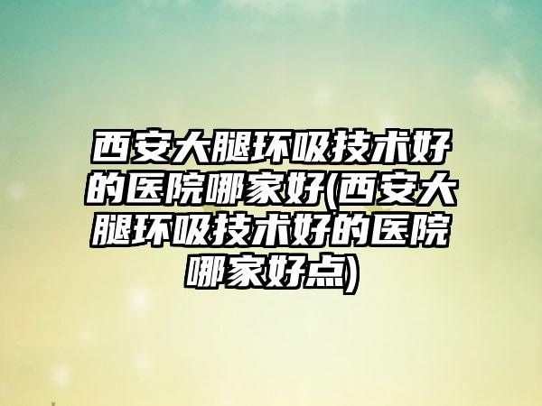 西安大腿环吸技术好的医院哪家好(西安大腿环吸技术好的医院哪家好点)