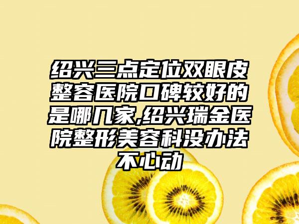 绍兴三点定位双眼皮整容医院口碑较好的是哪几家,绍兴瑞金医院整形美容科没办法不心动