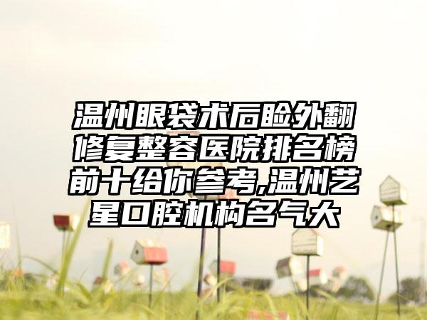 温州眼袋术后睑外翻修复整容医院排名榜前十给你参考,温州艺星口腔机构名气大