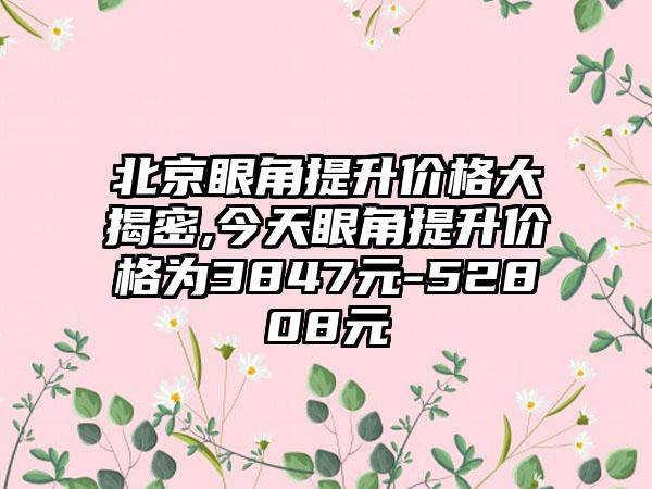 北京眼角提升价格大揭密,今天眼角提升价格为3847元-52808元