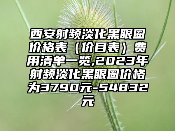 西安射频淡化黑眼圈价格表（价目表）费用清单一览,2023年射频淡化黑眼圈价格为3790元-54832元