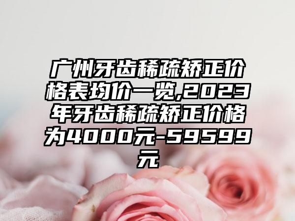 广州牙齿稀疏矫正价格表均价一览,2023年牙齿稀疏矫正价格为4000元-59599元