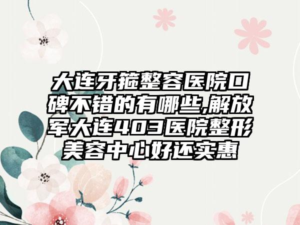 大连牙箍整容医院口碑不错的有哪些,解放军大连403医院整形美容中心好还实惠