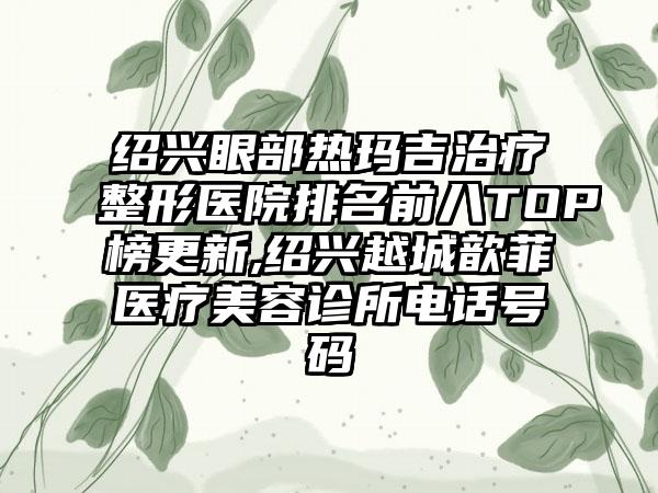 绍兴眼部热玛吉治疗整形医院排名前八TOP榜更新,绍兴越城歆菲医疗美容诊所电话号码