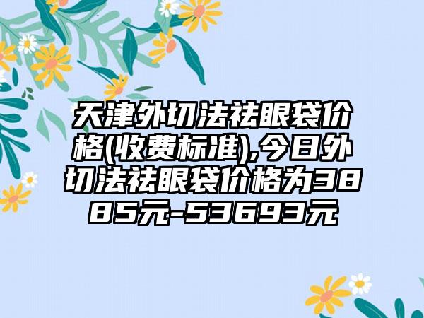 天津外切法祛眼袋价格(收费标准),今日外切法祛眼袋价格为3885元-53693元