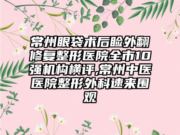 常州眼袋术后睑外翻修复整形医院全市10强机构横评,常州中医医院整形外科速来围观