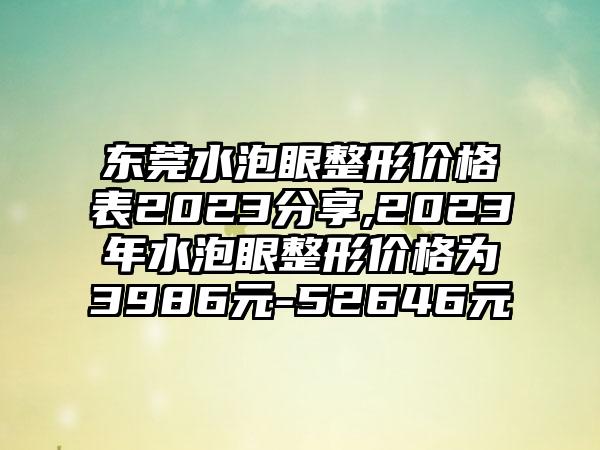 东莞水泡眼整形价格表2023分享,2023年水泡眼整形价格为3986元-52646元