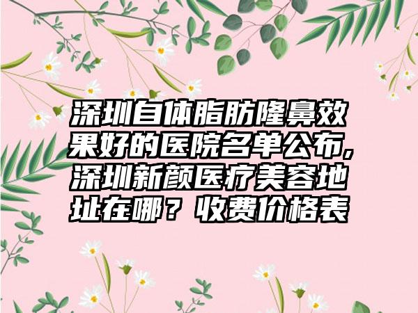 深圳自体脂肪隆鼻成果好的医院名单公布,深圳新颜医疗美容地址在哪？收费价格表