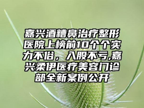 嘉兴酒糟鼻治疗整形医院上榜前10个个实力不俗，入股不亏,嘉兴柔伊医疗美容门诊部全新实例公开