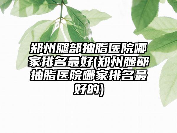 郑州腿部抽脂医院哪家排名较好(郑州腿部抽脂医院哪家排名较好的)