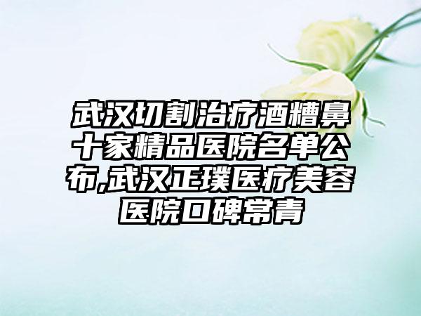 武汉切割治疗酒糟鼻十家精品医院名单公布,武汉正璞医疗美容医院口碑常青