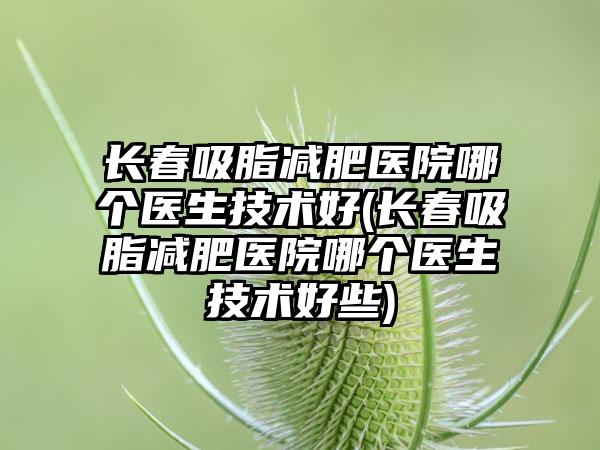 长春吸脂减肥医院哪个医生技术好(长春吸脂减肥医院哪个医生技术好些)