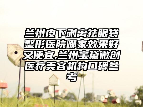 兰州皮下剥离祛眼袋整形医院哪家成果好又便宜,兰州宝黛微创医疗美容机构口碑参考