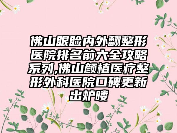 佛山眼睑内外翻整形医院排名前六全攻略系列,佛山颜植医疗整形外科医院口碑更新出炉喽