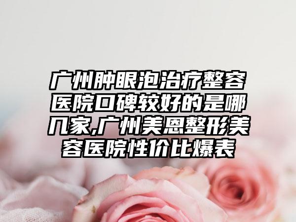 广州肿眼泡治疗整容医院口碑较好的是哪几家,广州美恩整形美容医院性价比爆表