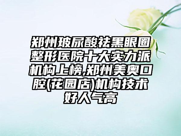 郑州玻尿酸祛黑眼圈整形医院十大实力派机构上榜,郑州美奥口腔(花园店)机构技术好人气高