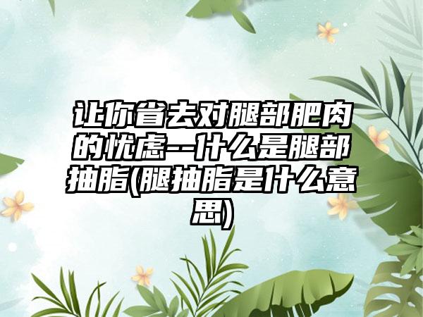 让你省去对腿部肥肉的忧虑--什么是腿部抽脂(腿抽脂是什么意思)