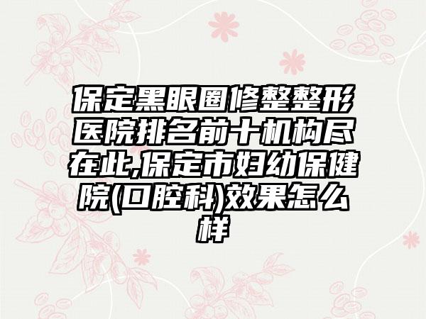 保定黑眼圈修整整形医院排名前十机构尽在此,保定市妇幼保健院(口腔科)成果怎么样