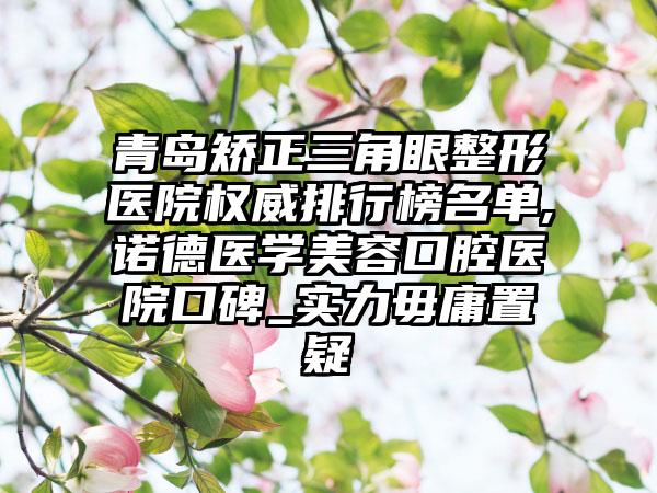 青岛矫正三角眼整形医院权威排行榜名单,诺德医学美容口腔医院口碑_实力毋庸置疑