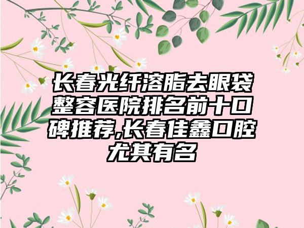 长春光纤溶脂去眼袋整容医院排名前十口碑推荐,长春佳鑫口腔尤其有名