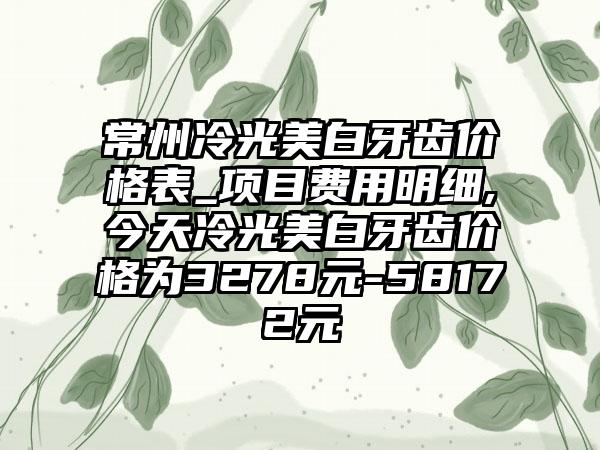 常州冷光美白牙齿价格表_项目费用明细,今天冷光美白牙齿价格为3278元-58172元