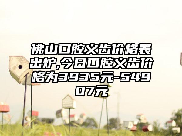 佛山口腔义齿价格表出炉,今日口腔义齿价格为3935元-54907元