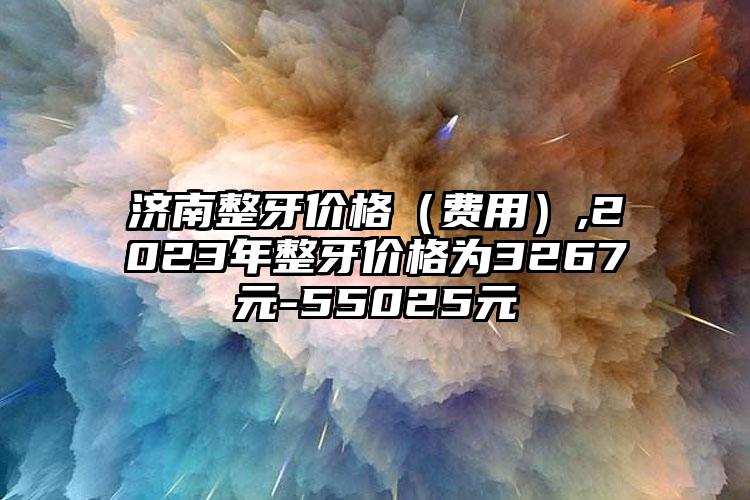 济南整牙价格（费用）,2023年整牙价格为3267元-55025元