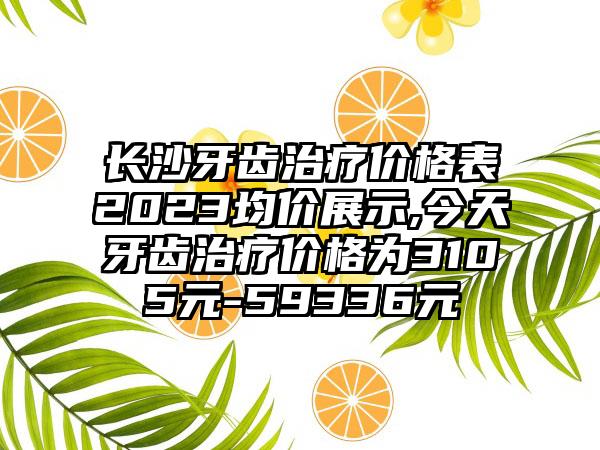 长沙牙齿治疗价格表2023均价展示,今天牙齿治疗价格为3105元-59336元