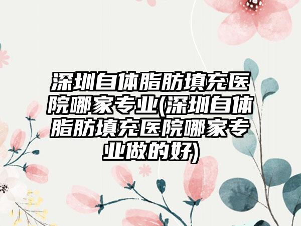 深圳自体脂肪填充医院哪家正规(深圳自体脂肪填充医院哪家正规做的好)