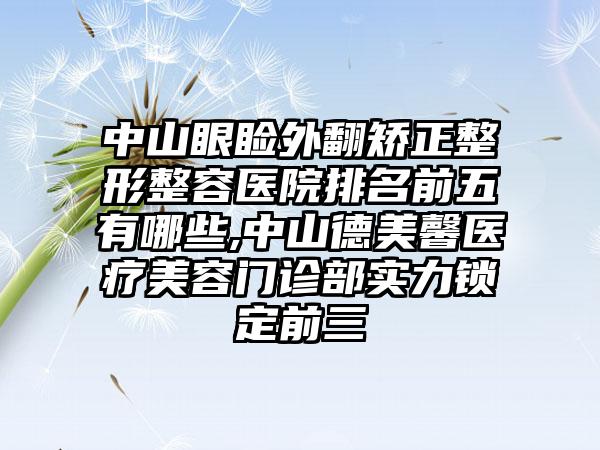 中山眼睑外翻矫正整形整容医院排名前五有哪些,中山德美馨医疗美容门诊部实力锁定前三