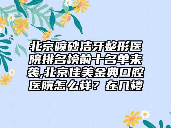 北京喷砂洁牙整形医院排名榜前十名单来袭,北京佳美金典口腔医院怎么样？在几楼