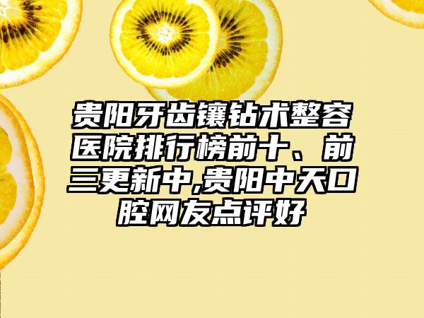 贵阳牙齿镶钻术整容医院排行榜前十、前三更新中,贵阳中天口腔网友点评好