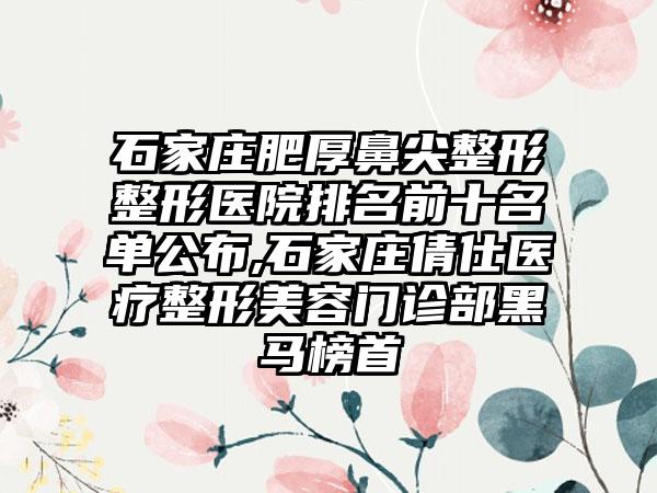 石家庄肥厚鼻尖整形整形医院排名前十名单公布,石家庄倩仕医疗整形美容门诊部黑马榜首