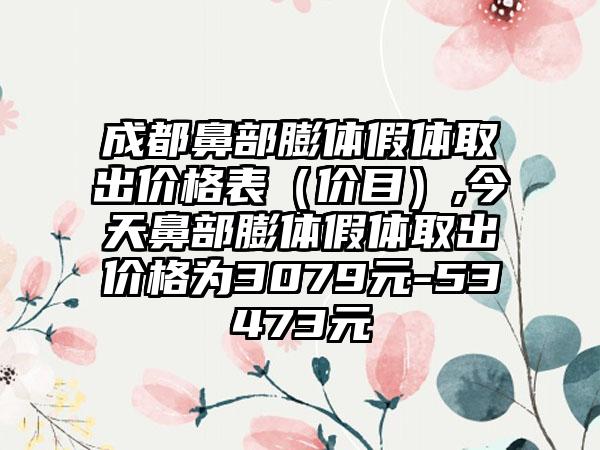 成都鼻部膨体假体取出价格表（价目）,今天鼻部膨体假体取出价格为3079元-53473元