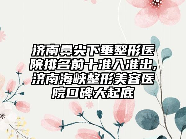 济南鼻尖下垂整形医院排名前十准入准出,济南海峡整形美容医院口碑大起底