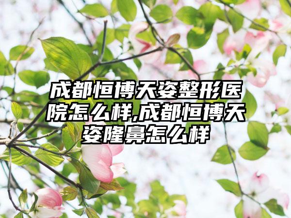 成都恒博天姿整形医院怎么样,成都恒博天姿隆鼻怎么样