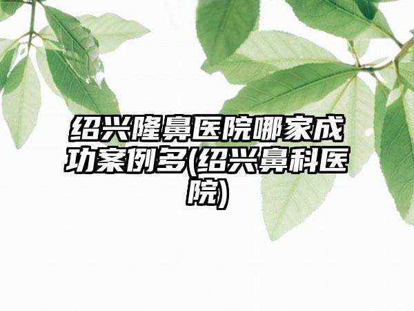 绍兴隆鼻医院哪家成功实例多(绍兴鼻科医院)