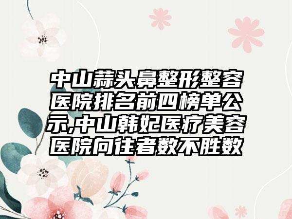 中山蒜头鼻整形整容医院排名前四榜单公示,中山韩妃医疗美容医院向往者数不胜数