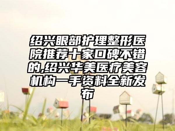 绍兴眼部护理整形医院推荐十家口碑不错的,绍兴华美医疗美容机构一手资料全新发布