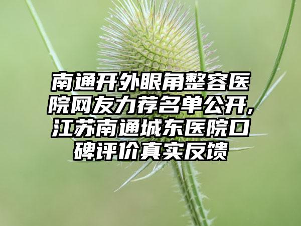 南通开外眼角整容医院网友力荐名单公开,江苏南通城东医院口碑评价真实反馈